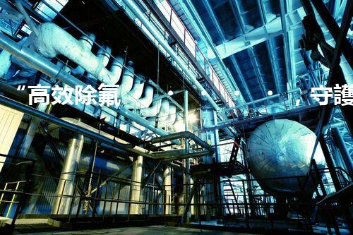 “高效除氟，守護(hù)碧水藍(lán)天——廢水中氟離子處理新篇章”